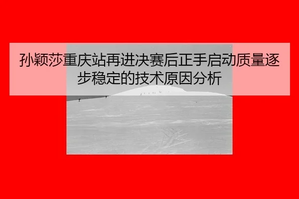 孙颖莎重庆站再进决赛后正手启动质量逐步稳定的技术原因分析