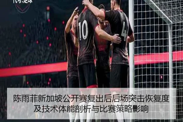 陈雨菲新加坡公开赛复出后后场突击恢复度及技术体能剖析与比赛策略影响