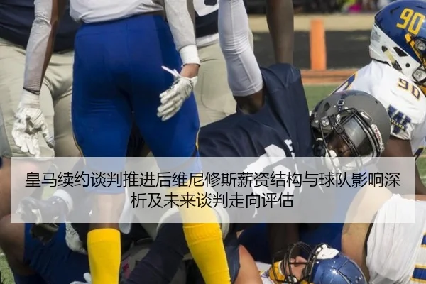 皇马续约谈判推进后维尼修斯薪资结构与球队影响深析及未来谈判走向评估